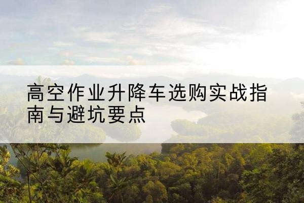 文成升降车怎么选-高空作业升降车选购实战指南与避坑要点