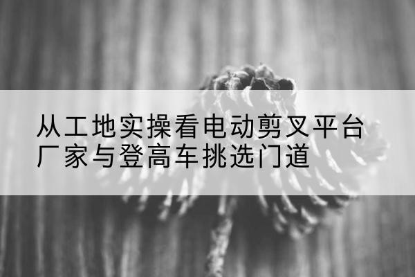 文成电动剪叉升降平台厂家-从工地实操看电动剪叉平台厂家与登高车挑选门道