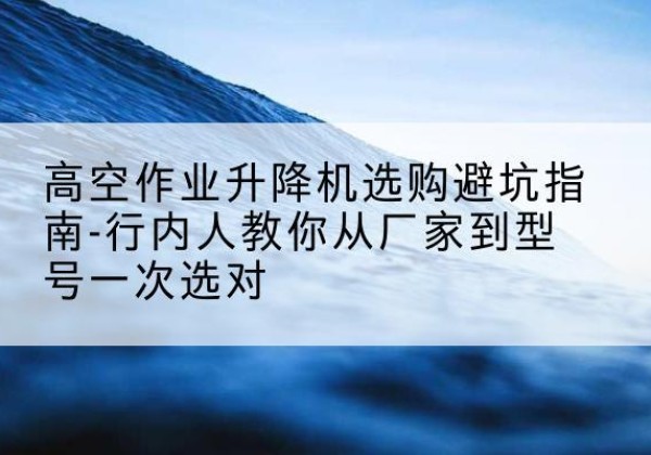 文成升降平台厂家-高空作业升降机选购避坑指南-行内人教你从厂家到型号一次选对