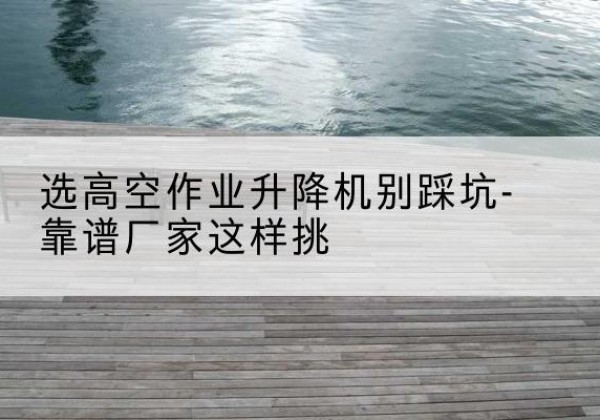 文成剪叉式升降机厂家-选高空作业升降机别踩坑-靠谱厂家这样挑