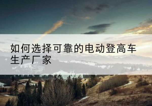 文成电动登高车厂家-如何选择可靠的电动登高车生产厂家