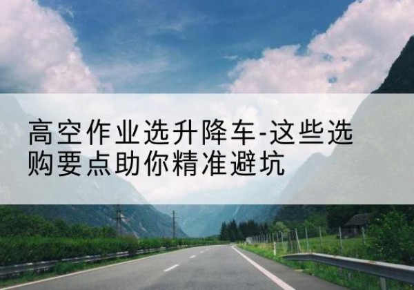 文成升降车厂家-高空作业选升降车-这些选购要点助你*避坑