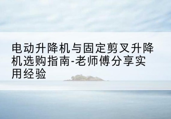 文成电动升降机怎么选-电动升降机与固定剪叉升降机选购指南-老师傅分享实用经验