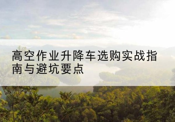 文成升降车怎么选-高空作业升降车选购实战指南与避坑要点