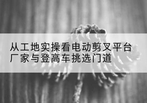 文成电动剪叉升降平台厂家-从工地实操看电动剪叉平台厂家与登高车挑选门道