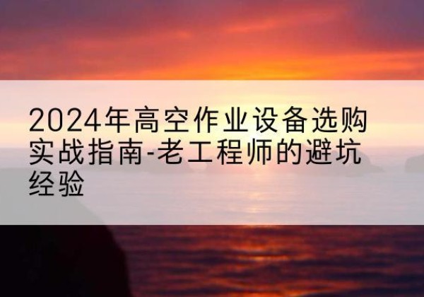 文成高空作业升降机厂家推荐-2024年高空作业设备选购实战指南-老工程师的避坑经验